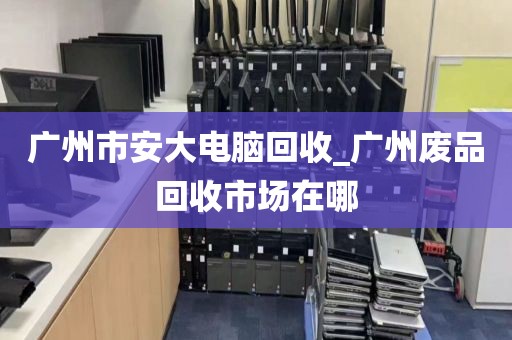 广州市安大电脑回收_广州废品回收市场在哪
