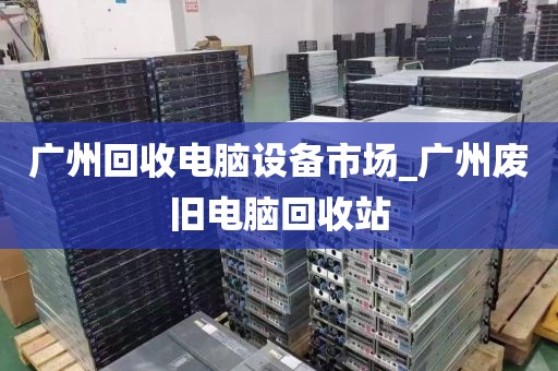 广州回收电脑设备市场_广州废旧电脑回收站