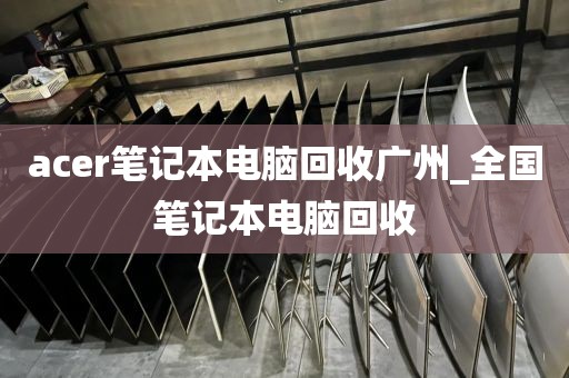 acer笔记本电脑回收广州_全国笔记本电脑回收