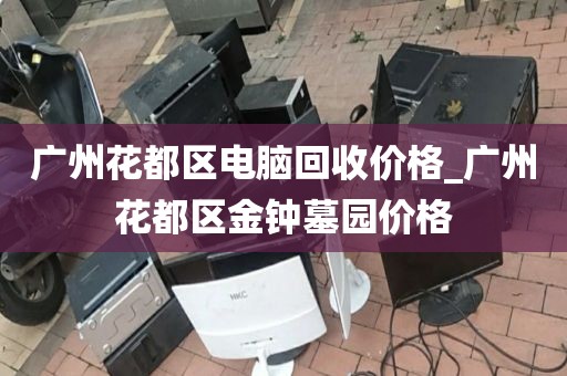 广州花都区电脑回收价格_广州花都区金钟墓园价格