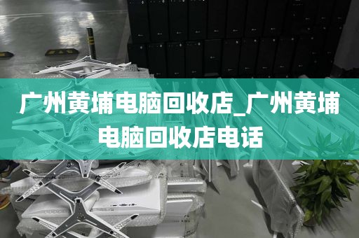 广州黄埔电脑回收店_广州黄埔电脑回收店电话