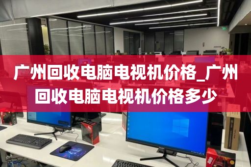 广州回收电脑电视机价格_广州回收电脑电视机价格多少