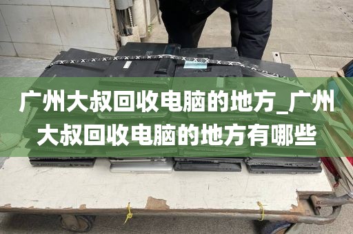广州大叔回收电脑的地方_广州大叔回收电脑的地方有哪些